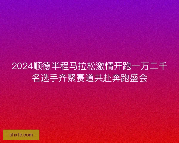 2024顺德半程马拉松激情开跑一万二千名选手齐聚赛道共赴奔跑盛会 2024顺德半程马拉松激情开跑一万二千名选手齐聚赛道共赴奔跑盛会