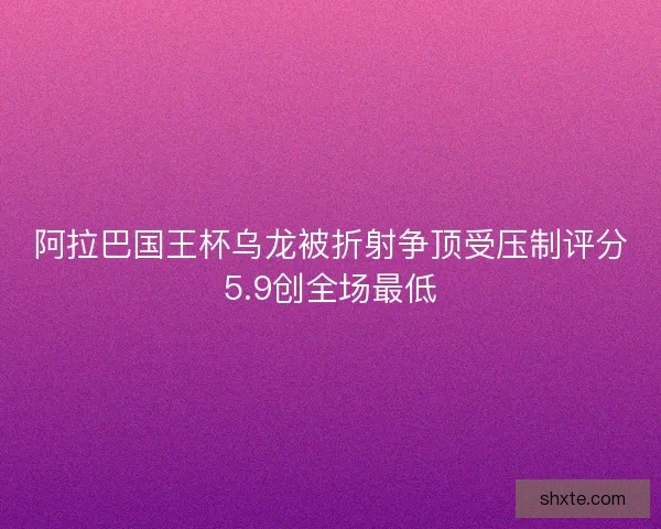 阿拉巴国王杯乌龙被折射争顶受压制评分5.9创全场最低