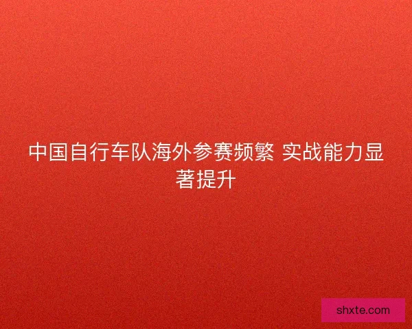中国自行车队海外参赛频繁 实战能力显著提升