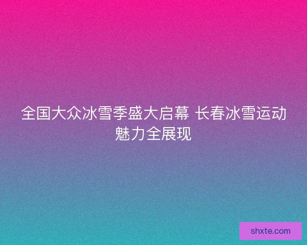 全国大众冰雪季盛大启幕 长春冰雪运动魅力全展现