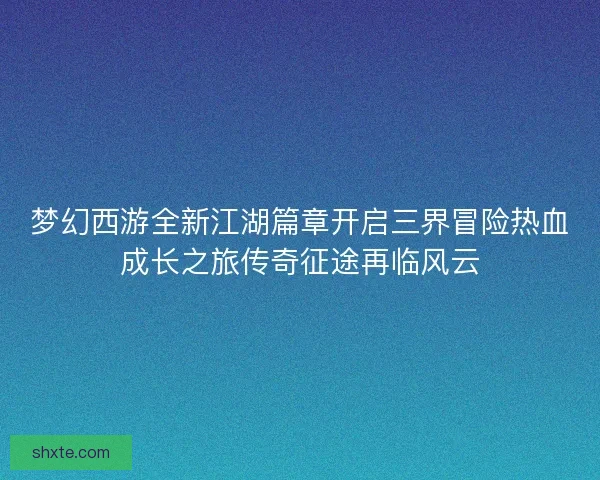 梦幻西游全新江湖篇章开启三界冒险热血成长之旅传奇征途再临风云