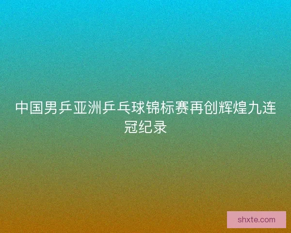 中国男乒亚洲乒乓球锦标赛再创辉煌九连冠纪录