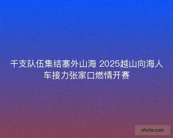 千支队伍集结塞外山海 2025越山向海人车接力张家口燃情开赛