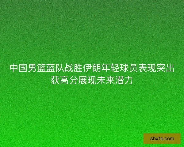 中国男篮蓝队战胜伊朗年轻球员表现突出获高分展现未来潜力