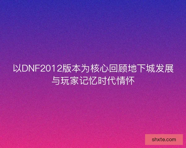 以DNF2012版本为核心回顾地下城发展与玩家记忆时代情怀