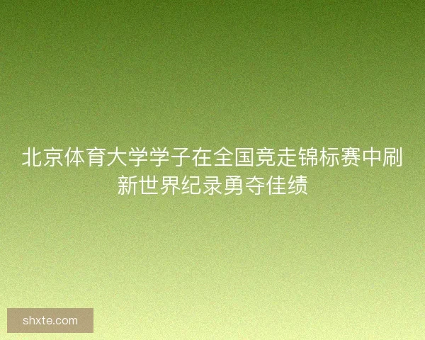 北京体育大学学子在全国竞走锦标赛中刷新世界纪录勇夺佳绩
