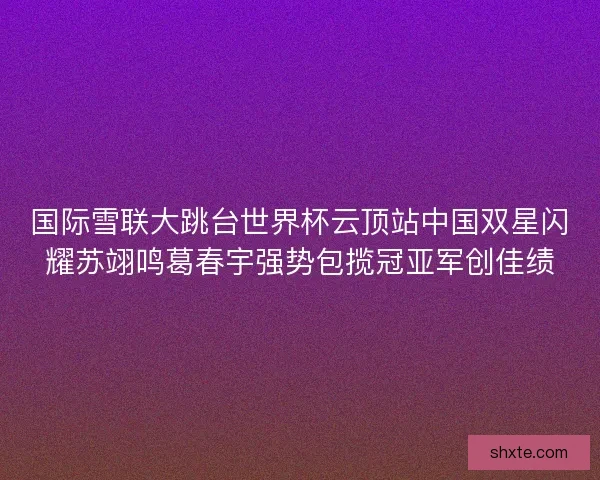 国际雪联大跳台世界杯云顶站中国双星闪耀苏翊鸣葛春宇强势包揽冠亚军创佳绩