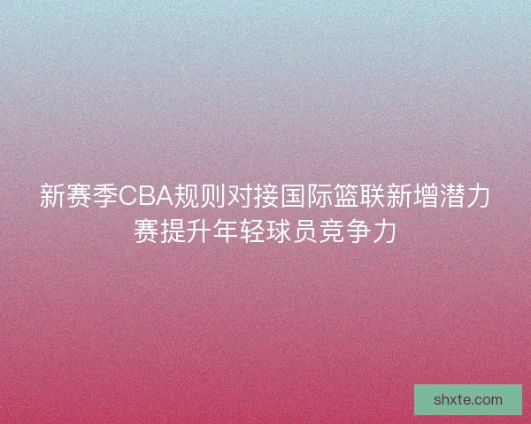 新赛季CBA规则对接国际篮联新增潜力赛提升年轻球员竞争力