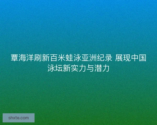 覃海洋刷新百米蛙泳亚洲纪录 展现中国泳坛新实力与潜力
