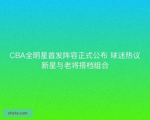 CBA全明星首发阵容正式公布 球迷热议新星与老将搭档组合