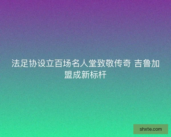 法足协设立百场名人堂致敬传奇 吉鲁加盟成新标杆