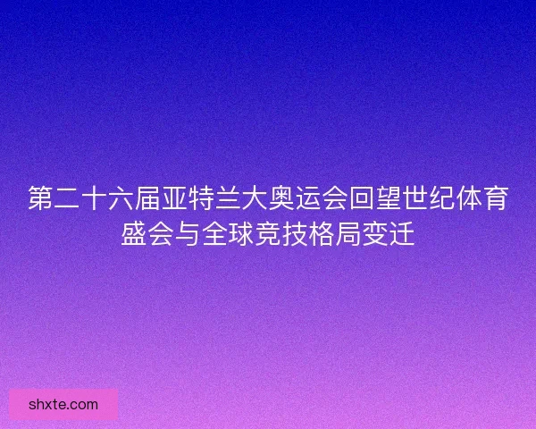 第二十六届亚特兰大奥运会回望世纪体育盛会与全球竞技格局变迁