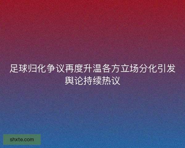 足球归化争议再度升温各方立场分化引发舆论持续热议