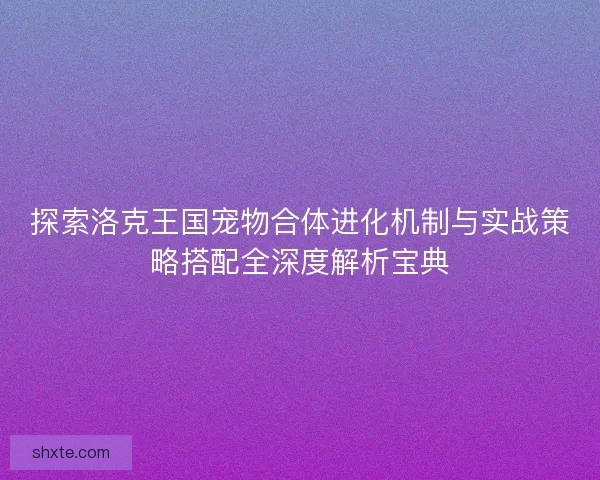 探索洛克王国宠物合体进化机制与实战策略搭配全深度解析宝典