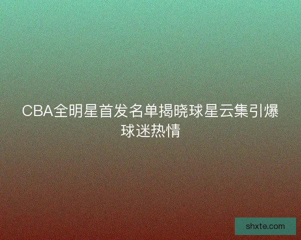 CBA全明星首发名单揭晓球星云集引爆球迷热情