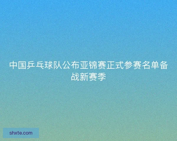 中国乒乓球队公布亚锦赛正式参赛名单备战新赛季