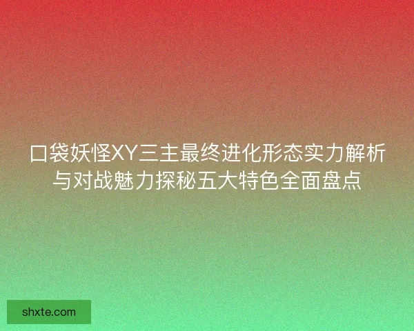 口袋妖怪XY三主最终进化形态实力解析与对战魅力探秘五大特色全面盘点