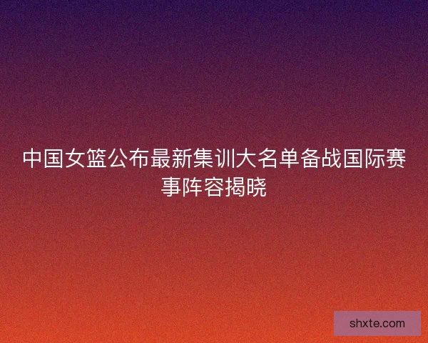 中国女篮公布最新集训大名单备战国际赛事阵容揭晓