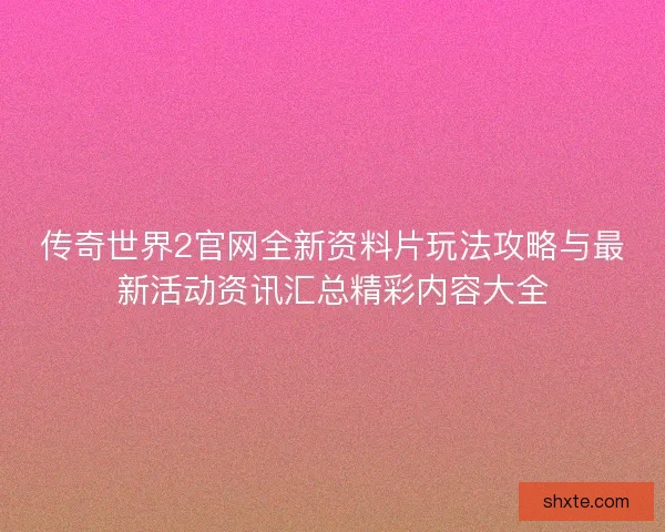 传奇世界2官网全新资料片玩法攻略与最新活动资讯汇总精彩内容大全